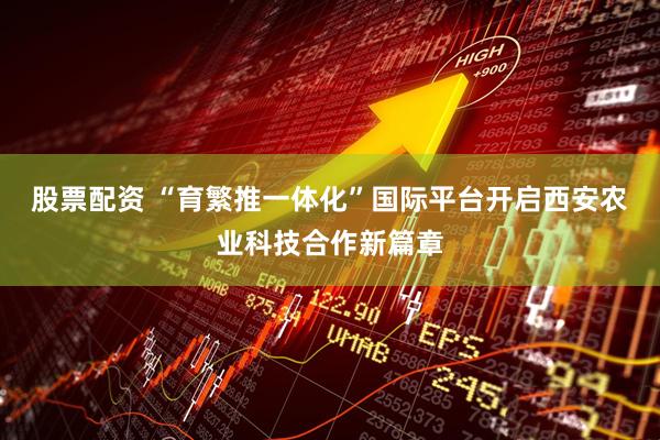 股票配资 “育繁推一体化”国际平台开启西安农业科技合作新篇章