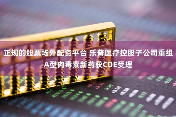 正规的股票场外配资平台 乐普医疗控股子公司重组A型肉毒素新药获CDE受理