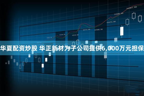华夏配资炒股 华正新材为子公司提供6,000万元担保
