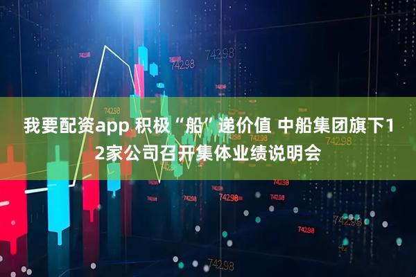 我要配资app 积极“船”递价值 中船集团旗下12家公司召开集体业绩说明会