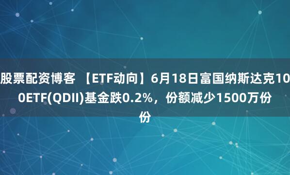 股票配资博客 【ETF动向】6月18日富国纳斯达克100ETF(QDII)基金跌0.2%，份额减少1500万份