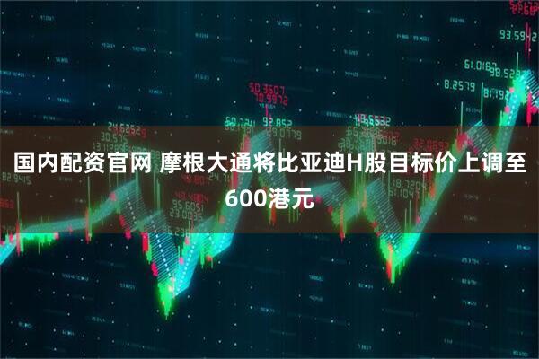 国内配资官网 摩根大通将比亚迪H股目标价上调至600港元