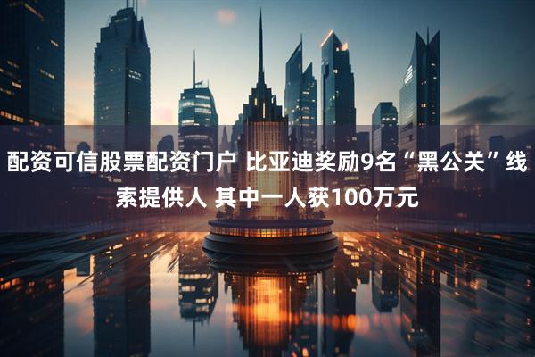 配资可信股票配资门户 比亚迪奖励9名“黑公关”线索提供人 其中一人获100万元