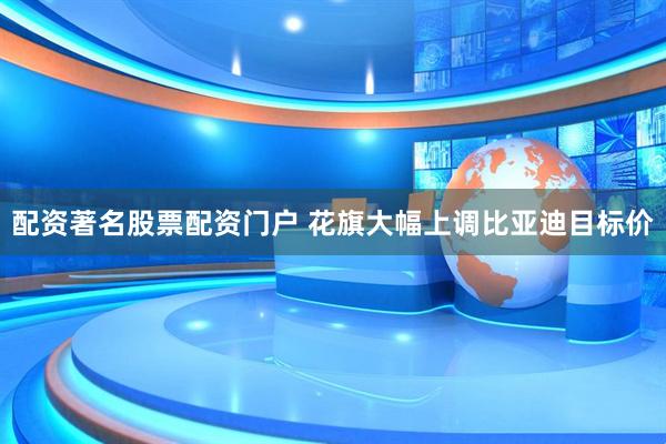配资著名股票配资门户 花旗大幅上调比亚迪目标价