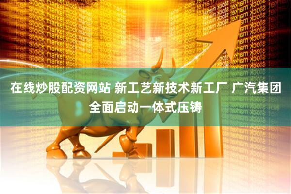 在线炒股配资网站 新工艺新技术新工厂 广汽集团全面启动一体式压铸