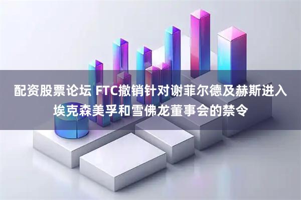 配资股票论坛 FTC撤销针对谢菲尔德及赫斯进入埃克森美孚和雪佛龙董事会的禁令