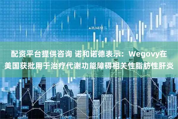 配资平台提供咨询 诺和诺德表示：Wegovy在美国获批用于治疗代谢功能障碍相关性脂肪性肝炎