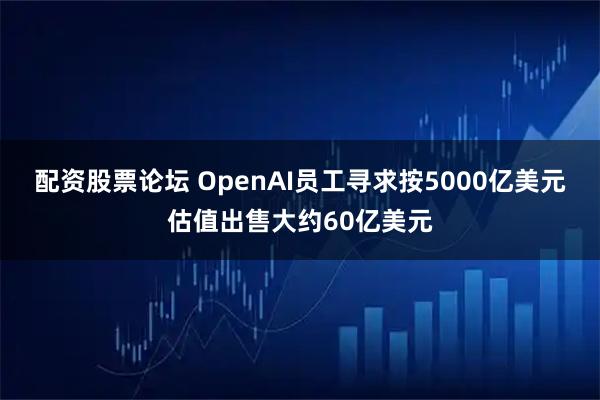 配资股票论坛 OpenAI员工寻求按5000亿美元估值出售大约60亿美元