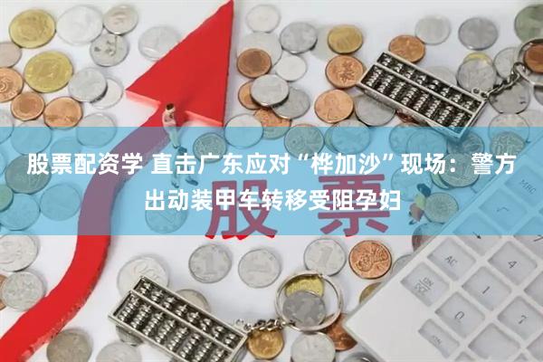 股票配资学 直击广东应对“桦加沙”现场：警方出动装甲车转移受阻孕妇