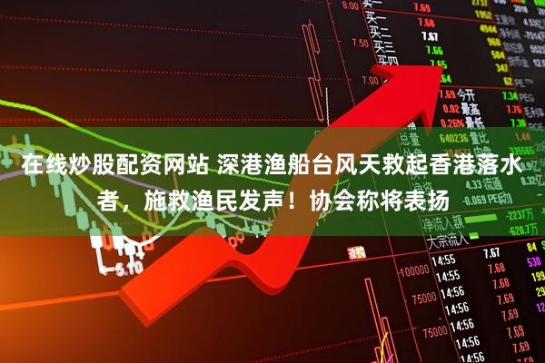 在线炒股配资网站 深港渔船台风天救起香港落水者，施救渔民发声！协会称将表扬