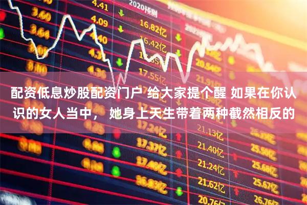 配资低息炒股配资门户 给大家提个醒 如果在你认识的女人当中， 她身上天生带着两种截然相反的