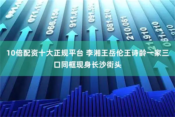 10倍配资十大正规平台 李湘王岳伦王诗龄一家三口同框现身长沙街头