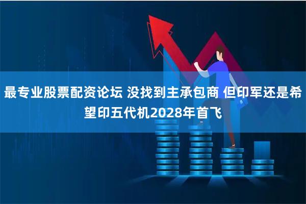 最专业股票配资论坛 没找到主承包商 但印军还是希望印五代机2028年首飞